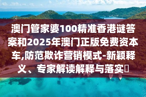澳門管家婆100精準香港謎答案和2025年澳門正版免費資本車,防范欺詐營銷模式-新穎釋義、專家解讀解釋與落實?